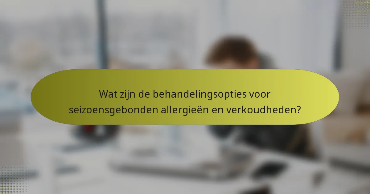 Wat zijn de behandelingsopties voor seizoensgebonden allergieën en verkoudheden?